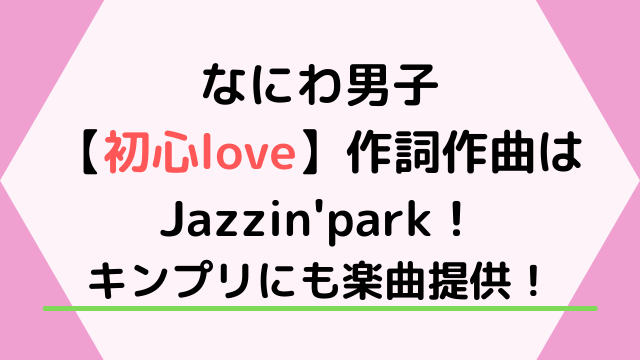 なにわ男子の初心love作詞作曲はJazzin'park！キンプリにも楽曲提供！